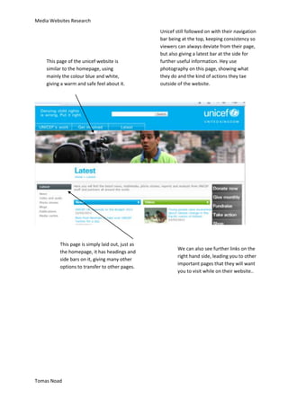 Media Websites Research

                                                  Unicef still followed on with their navigation
                                                  bar being at the top, keeping consistency so
                                                  viewers can always deviate from their page,
                                                  but also giving a latest bar at the side for
    This page of the unicef website is            further useful information. Hey use
    similar to the homepage, using                photography on this page, showing what
    mainly the colour blue and white,             they do and the kind of actions they tae
    giving a warm and safe feel about it.         outside of the website.




          This page is simply laid out, just as
                                                          We can also see further links on the
          the homepage, it has headings and
                                                          right hand side, leading you to other
          side bars on it, giving many other
                                                          important pages that they will want
          options to transfer to other pages.
                                                          you to visit while on their website..




Tomas Noad
 