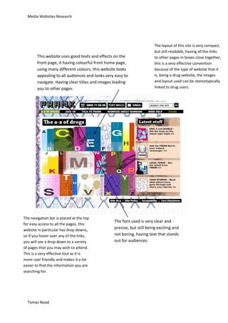 Media Websites Research




                                                                        The layout of this site is very compact,
                                                                        but still readable, having all the links
        This website uses good texts and effects on the                 to other pages in boxes close together,
        front page, it having colourful front home page,                this is a very effective convention
        using many different colours, this website looks                because of the type of website that it
        appealing to all audiences and looks very easy to               is, being a drug website, the images
        navigate. Having clear titles and images leading                and layout used can be stereotypically
        you to other pages.                                             linked to drug users.




The navigation bar is placed at the top
                                                 The font used is very clear and -
for easy access to all the pages, this
website in particular has drop downs,            precise, but still being exciting and
so if you hover over any of the links,           not boring, having text that stands
you will see a drop down to a variety            out for audiences.
of pages that you may wish to attend.
This is a very effective tool as it is
more user friendly and makes it a lot
easier to find the information you are
searching for.




  Tomas Noad
 