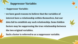 Suppressor Variable:
• Suppressor Variable:
• we have good reasons to believe that the variables of
interest have a relationship within themselves, but our
data fail to establish any such relationship. Some hidden
factors may be suppressing the true relationship between
the two original variables.
Such a factor is referred to as a suppressor variable.
 