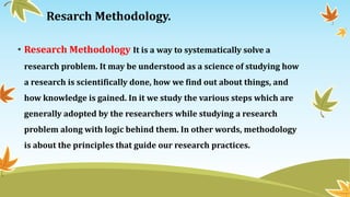 Resarch Methodology.
• Research Methodology It is a way to systematically solve a
research problem. It may be understood as a science of studying how
a research is scientifically done, how we find out about things, and
how knowledge is gained. In it we study the various steps which are
generally adopted by the researchers while studying a research
problem along with logic behind them. In other words, methodology
is about the principles that guide our research practices.
 