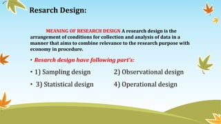 Resarch Design:
MEANING OF RESEARCH DESIGN A research design is the
arrangement of conditions for collection and analysis of data in a
manner that aims to combine relevance to the research purpose with
economy in procedure.
• Resarch design have following part’s:
• 1) Sampling design 2) Observational design
• 3) Statistical design 4) Operational design
 