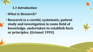 •What is Research?
•Research is a careful, systematic, patient
study and investigation in some field of
knowledge, undertaken to establish facts
or principles. (Grinnel 1993)
1.1 Introduction:
 