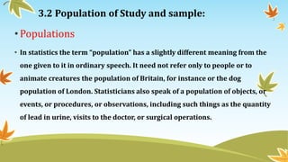 3.2 Population of Study and sample:
•Populations
• In statistics the term “population” has a slightly different meaning from the
one given to it in ordinary speech. It need not refer only to people or to
animate creatures the population of Britain, for instance or the dog
population of London. Statisticians also speak of a population of objects, or
events, or procedures, or observations, including such things as the quantity
of lead in urine, visits to the doctor, or surgical operations.
 