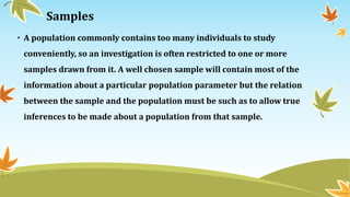 Samples
• A population commonly contains too many individuals to study
conveniently, so an investigation is often restricted to one or more
samples drawn from it. A well chosen sample will contain most of the
information about a particular population parameter but the relation
between the sample and the population must be such as to allow true
inferences to be made about a population from that sample.
 