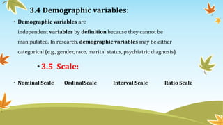 3.4 Demographic variables:
• Demographic variables are
independent variables by definition because they cannot be
manipulated. In research, demographic variables may be either
categorical (e.g., gender, race, marital status, psychiatric diagnosis)
•3.5 Scale:
• Nominal Scale OrdinalScale Interval Scale Ratio Scale
 