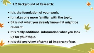 1.2 Background of Research:
 It is the foundation of your work.
 It makes one more familiar with the topic.
 BR is not what you already know-if it might be
relevant.
 It is really additional information what you look
up for your topic.
 It is the overview of some of important facts.
 