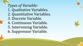 Types of Variable:
1. Qualitative Variables.
2. Quantitative Variables.
3. Discrete Variable.
4. Continuous Variable.
5. Intervening Variable.
6. Suppressor Variable.
 