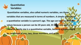 Quantitative variables, also called numeric variables, are those
variables that are measured in terms of numbers. A simple example of
a quantitative variable is a person’s age. The age can take on different
values because a person can be 20 years old, 35 years old, and so on.
Likewise, family size is a quantitative variable, because a family might
be comprised of one, two, three members, and so on.
Quantitative
Variables:
 