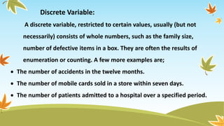 Discrete Variable:
A discrete variable, restricted to certain values, usually (but not
necessarily) consists of whole numbers, such as the family size,
number of defective items in a box. They are often the results of
enumeration or counting. A few more examples are;
 The number of accidents in the twelve months.
 The number of mobile cards sold in a store within seven days.
 The number of patients admitted to a hospital over a specified period.
 
