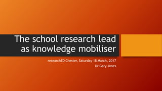 The school research lead
as knowledge mobiliser
researchED Chester, Saturday 18 March, 2017
Dr Gary Jones
 