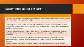 Statements about research 1
1 Research may have the greatest effects on education where it raises new questions and contributes
to transformations in the general paradigms.
2 Teachers] should select what is relevant and useful to their purposes, according to the situation,
and interpret and employ this in the context of other knowledge and a motivational framework that
is adapted to circumstance
3 The only worthwhile kind of evidence about whether something works in a particular situation
comes from trying it out. In the language of research, that means doing well controlled field
experiments.
4 The goal of educational research is to develop statistically reliable, generalizable findings
regarding a network of causal relationships that practitioners can use to improve educational
outcomes.
5 Research is most useful when it provides evidence that our current practice can be justified
 
