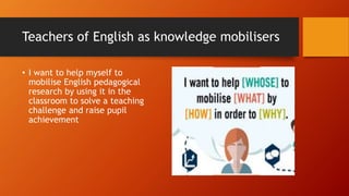 Teachers of English as knowledge mobilisers
• I want to help myself to
mobilise English pedagogical
research by using it in the
classroom to solve a teaching
challenge and raise pupil
achievement
 