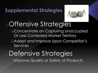 oOffensive      Strategies
 Concentrate on Capturing Unoccupied
  Or Less Contested Market Territory
 Adapt and Improve Upon Competitor’s
  Services

oDefensive       Strategies
 Improve Quality or Safety of Products
 