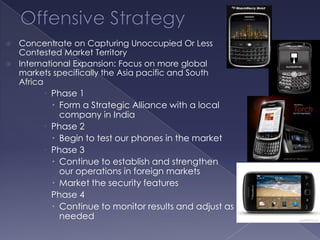  Concentrate on Capturing Unoccupied Or Less
  Contested Market Territory
 International Expansion: Focus on more global
  markets specifically the Asia pacific and South
  Africa
          Phase 1
            Form a Strategic Alliance with a local
             company in India
          Phase 2
            Begin to test our phones in the market
          Phase 3
            Continue to establish and strengthen
             our operations in foreign markets
            Market the security features
          Phase 4
            Continue to monitor results and adjust as
             needed
 