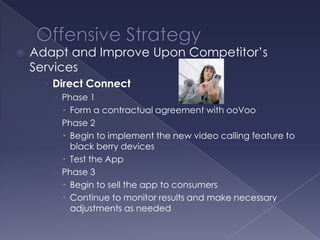    Adapt and Improve Upon Competitor’s
    Services
       Direct Connect
        Phase 1
          Form a contractual agreement with ooVoo
        Phase 2
          Begin to implement the new video calling feature to
           black berry devices
          Test the App
        Phase 3
          Begin to sell the app to consumers
          Continue to monitor results and make necessary
           adjustments as needed
 