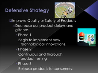 Improve Quality or Safety of Products
  oDecrease our product delays and
   glitches
   • Phase 1
     Begin to implement new
       technological innovations
   • Phase 2
     Continuous and thorough
       product testing
   • Phase 3
     Release products to consumers
 