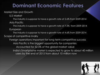 Market Size and Growth
   U.S Market
       The industry is suppose to have a growth rate of 2.6% from 2009-2014
    Asia Pacific
       The industry is suppose to have a growth rate of 7.3% from 2009-2014
    European
       The industry is suppose to have a growth rate of 4.6% from 2009-2014
Scope of competitive rivalry
   Foreign operations important for long term competitive success
      Asia Pacific is the biggest opportunity for companies
         Accounted for 52.3% of the global market value
      India's Smartphone market is expected to grow to about 40 million
         users by the end of 2015 from about 10 million now
 