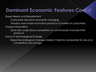 Buyer Needs and Requirement
    Consumers demand constantly changing
    Vendors want more innovative products to market to consumers
Product Innovation
    Short Life cycles force competitors to continuously innovate their
       products
Pace of Technological Change
    Rapid technological changes makes it hard for companies to stay at a
       competitive advantage
 