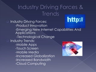  Industry Driving Forces:
     -Product Innovation
     -Emerging New Internet Capabilities And
     Applications
      -Technological Change
 Industry Trends:
     -Mobile Apps
     -Touch Screen
     -Mobile Media
     -Increased Globalization
     -Increased Bandwidth
     -Cloud Computing
 