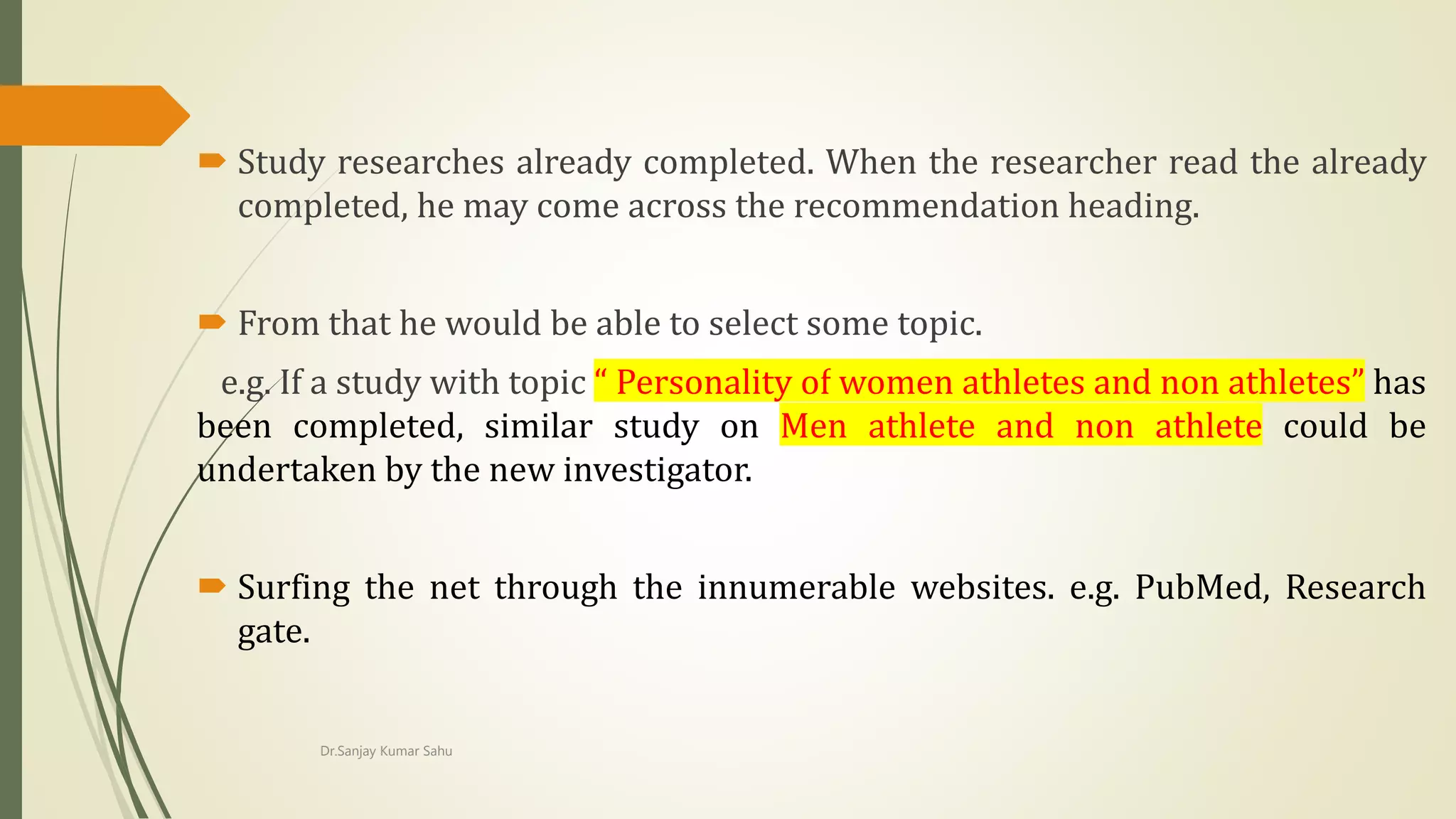  Study researches already completed. When the researcher read the already
completed, he may come across the recommendation heading.
 From that he would be able to select some topic.
e.g. If a study with topic “ Personality of women athletes and non athletes” has
been completed, similar study on Men athlete and non athlete could be
undertaken by the new investigator.
 Surfing the net through the innumerable websites. e.g. PubMed, Research
gate.
Dr.Sanjay Kumar Sahu
 