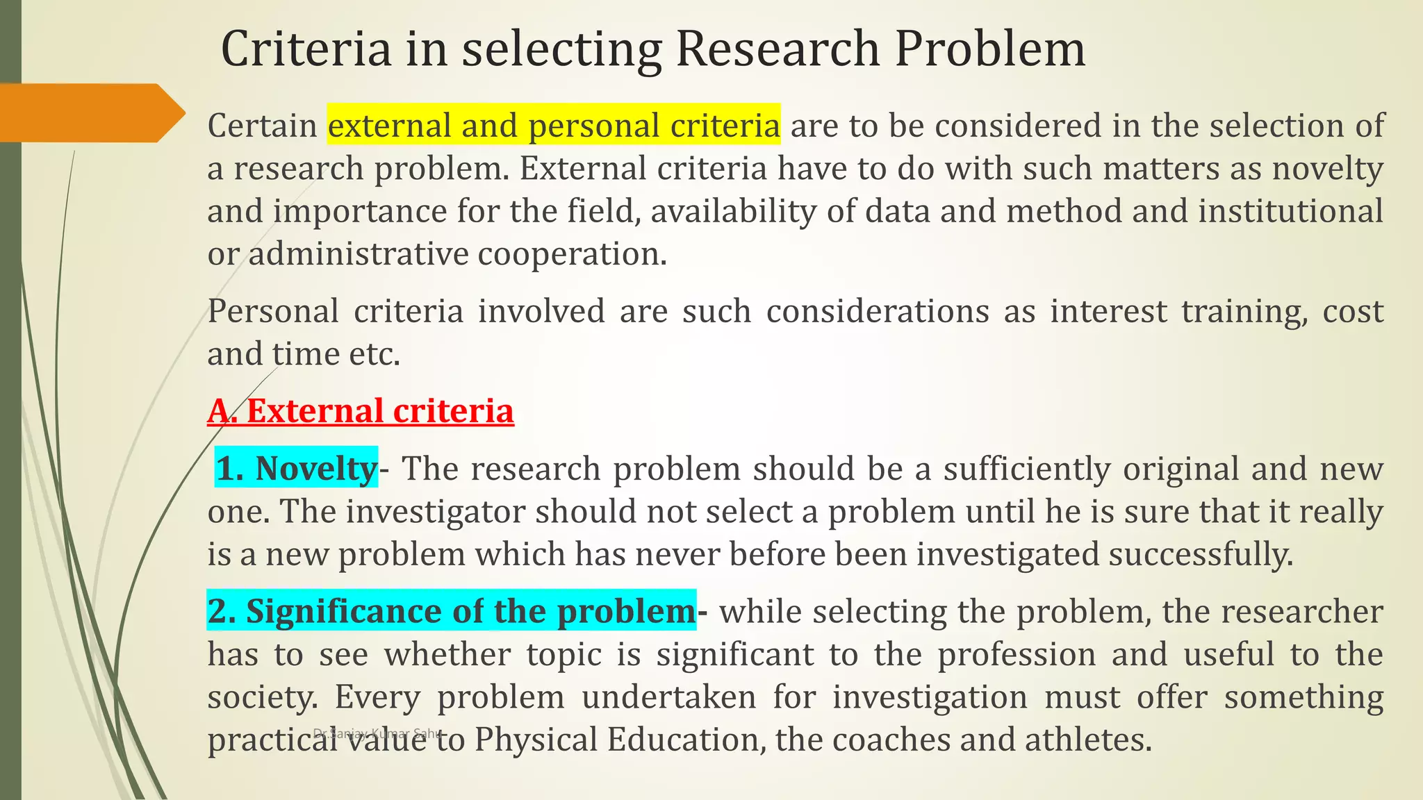 Criteria in selecting Research Problem
Certain external and personal criteria are to be considered in the selection of
a research problem. External criteria have to do with such matters as novelty
and importance for the field, availability of data and method and institutional
or administrative cooperation.
Personal criteria involved are such considerations as interest training, cost
and time etc.
A. External criteria
1. Novelty- The research problem should be a sufficiently original and new
one. The investigator should not select a problem until he is sure that it really
is a new problem which has never before been investigated successfully.
2. Significance of the problem- while selecting the problem, the researcher
has to see whether topic is significant to the profession and useful to the
society. Every problem undertaken for investigation must offer something
practical value to Physical Education, the coaches and athletes.Dr.Sanjay Kumar Sahu
 