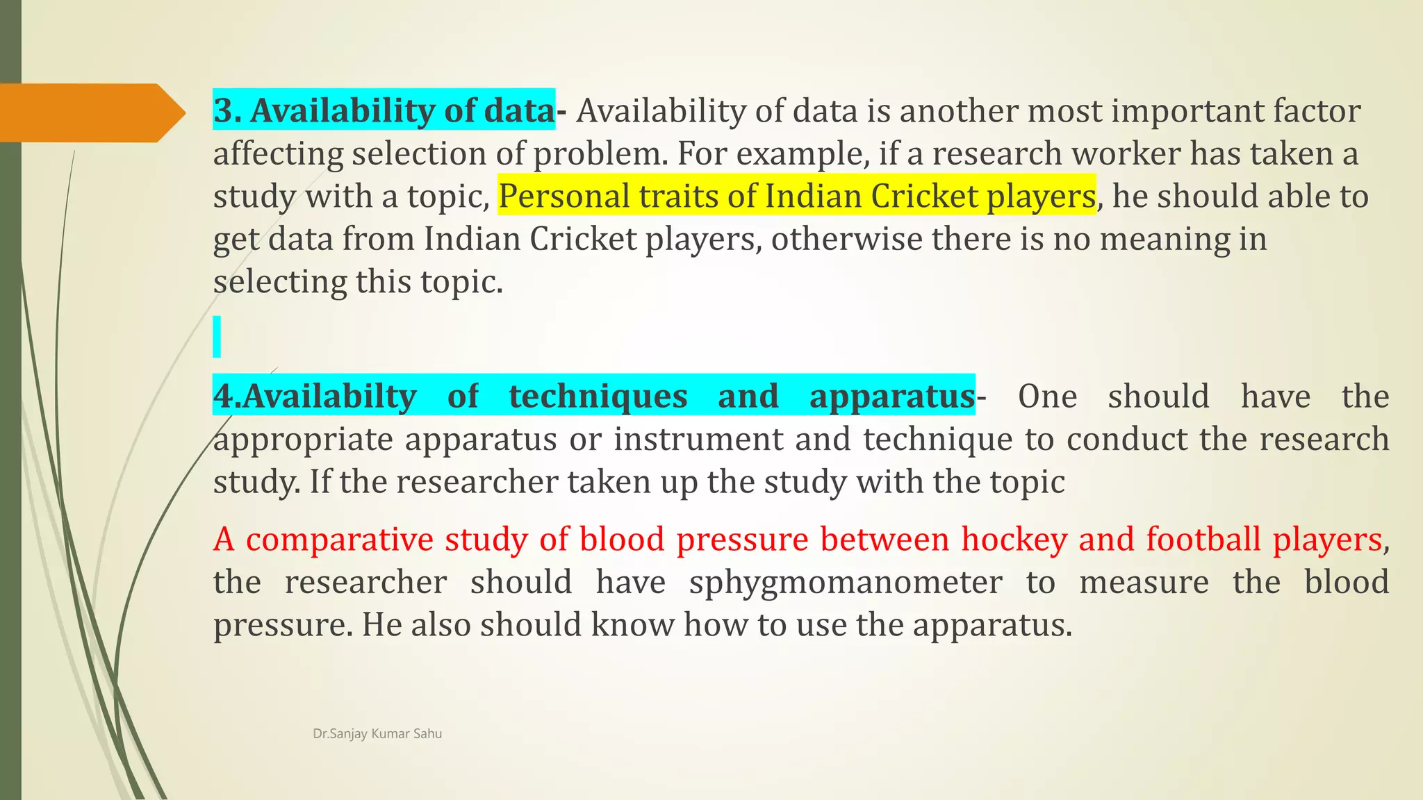 3. Availability of data- Availability of data is another most important factor
affecting selection of problem. For example, if a research worker has taken a
study with a topic, Personal traits of Indian Cricket players, he should able to
get data from Indian Cricket players, otherwise there is no meaning in
selecting this topic.
4.Availabilty of techniques and apparatus- One should have the
appropriate apparatus or instrument and technique to conduct the research
study. If the researcher taken up the study with the topic
A comparative study of blood pressure between hockey and football players,
the researcher should have sphygmomanometer to measure the blood
pressure. He also should know how to use the apparatus.
Dr.Sanjay Kumar Sahu
 