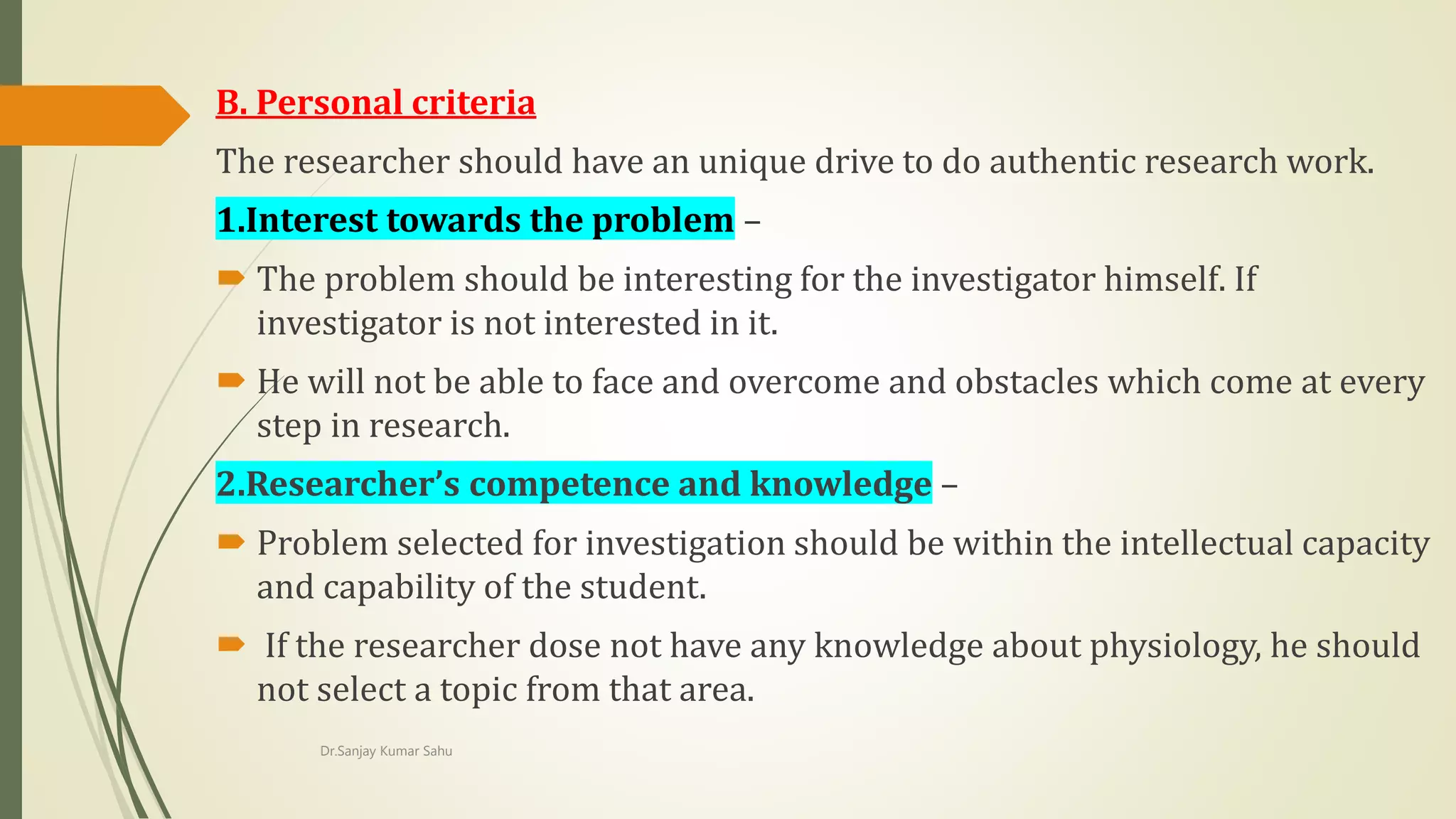 B. Personal criteria
The researcher should have an unique drive to do authentic research work.
1.Interest towards the problem –
 The problem should be interesting for the investigator himself. If
investigator is not interested in it.
 He will not be able to face and overcome and obstacles which come at every
step in research.
2.Researcher’s competence and knowledge –
 Problem selected for investigation should be within the intellectual capacity
and capability of the student.
 If the researcher dose not have any knowledge about physiology, he should
not select a topic from that area.
Dr.Sanjay Kumar Sahu
 
