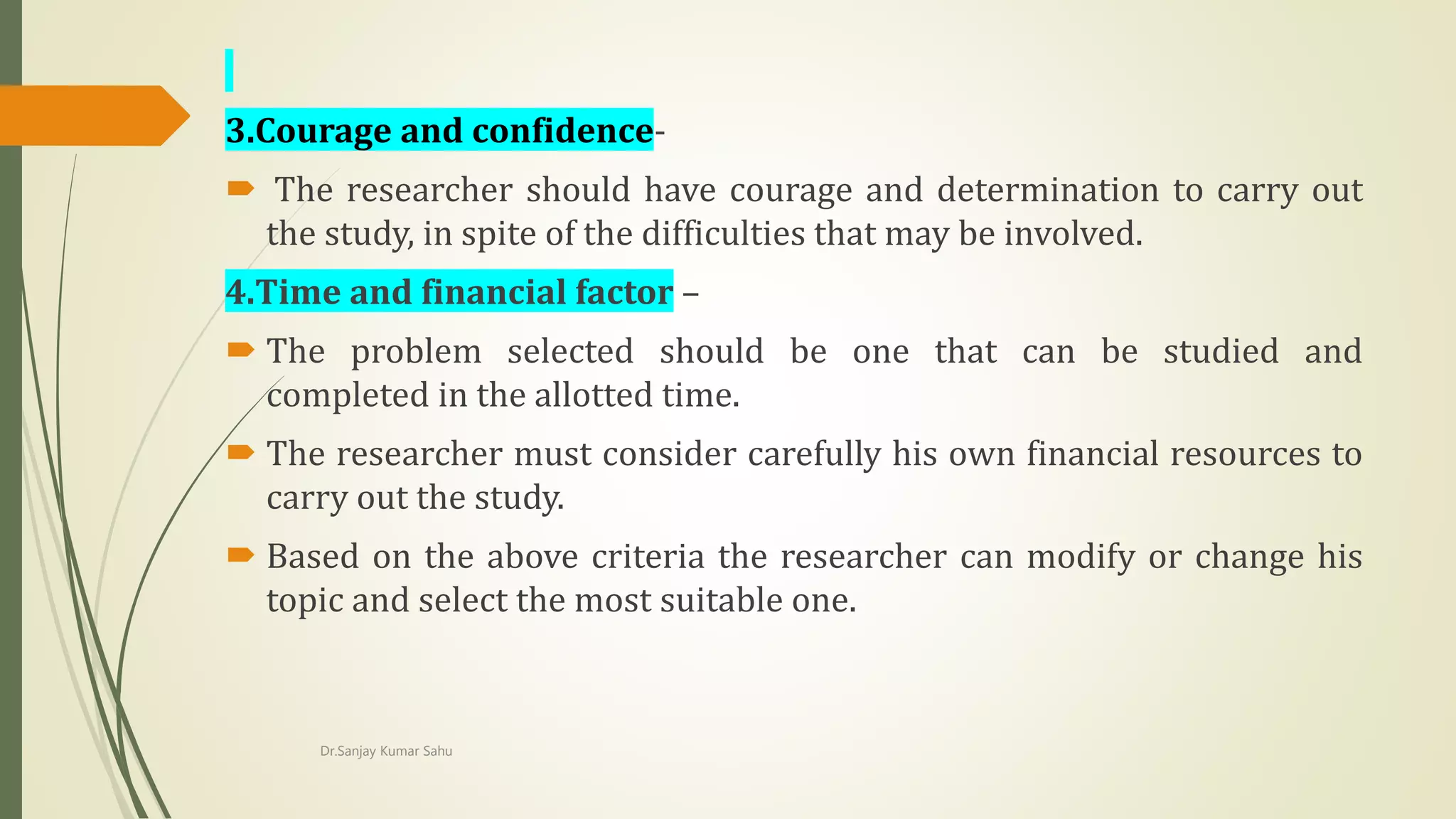 3.Courage and confidence-
 The researcher should have courage and determination to carry out
the study, in spite of the difficulties that may be involved.
4.Time and financial factor –
 The problem selected should be one that can be studied and
completed in the allotted time.
 The researcher must consider carefully his own financial resources to
carry out the study.
 Based on the above criteria the researcher can modify or change his
topic and select the most suitable one.
Dr.Sanjay Kumar Sahu
 