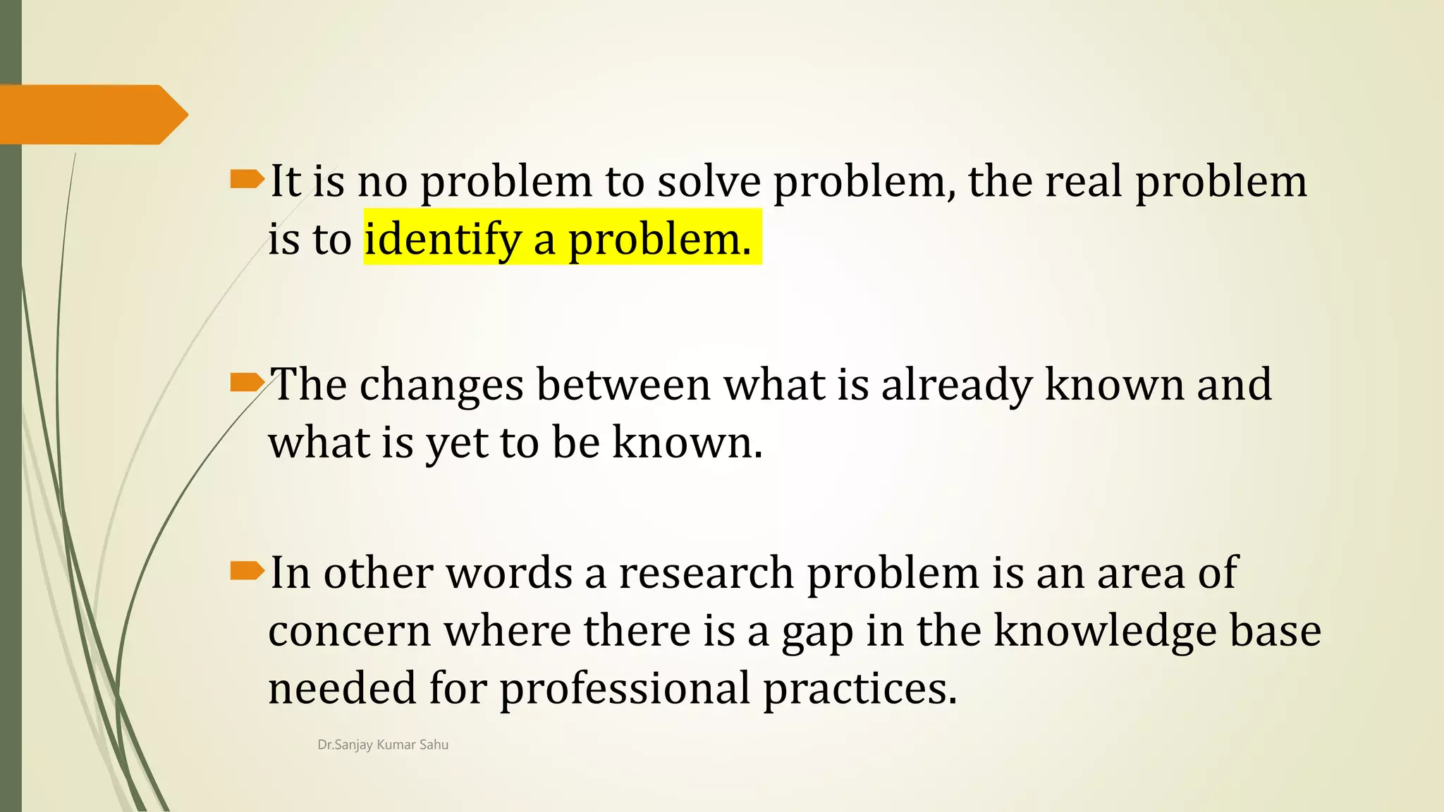 It is no problem to solve problem, the real problem
is to identify a problem.
The changes between what is already known and
what is yet to be known.
In other words a research problem is an area of
concern where there is a gap in the knowledge base
needed for professional practices.
Dr.Sanjay Kumar Sahu
 