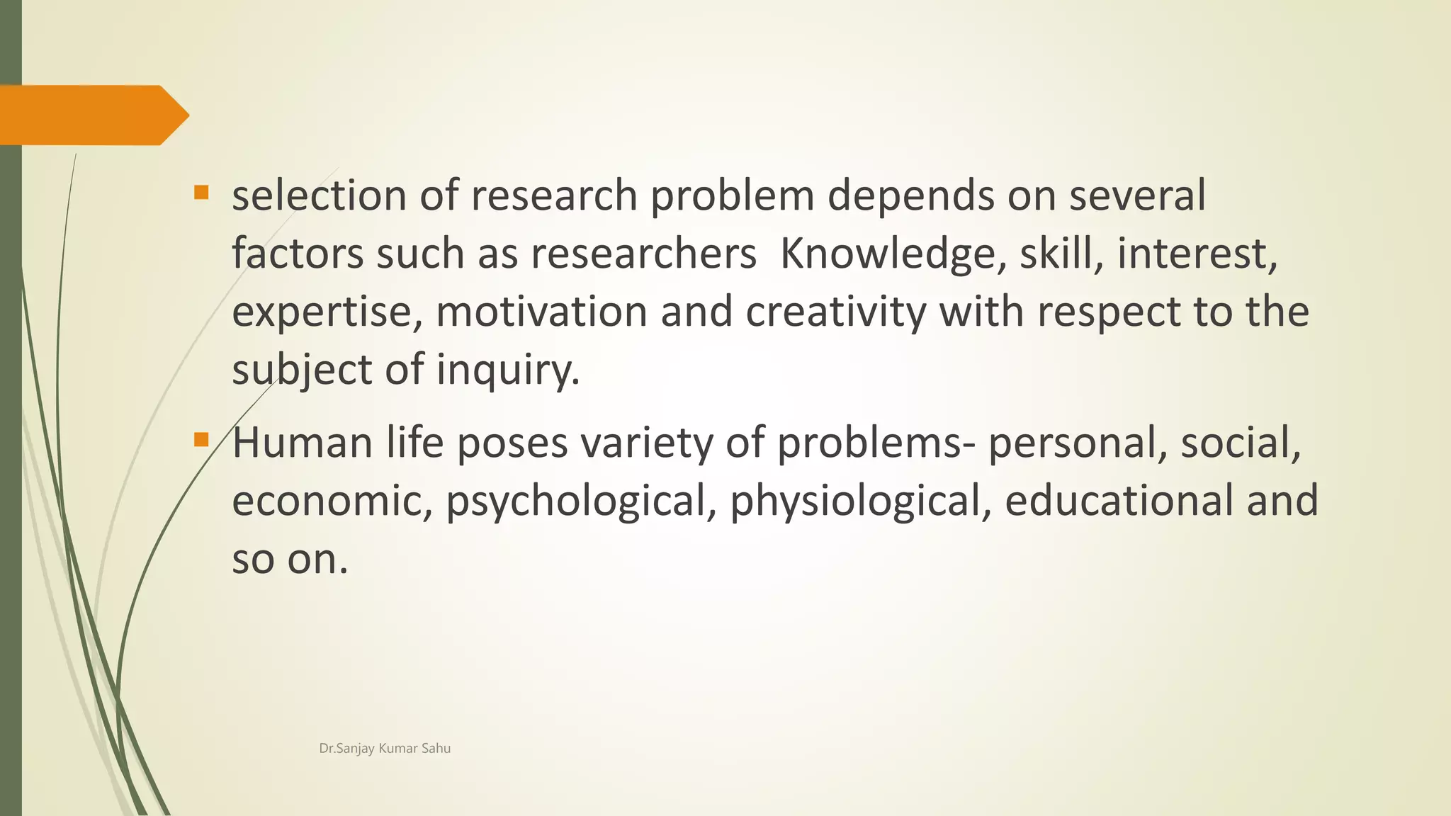  selection of research problem depends on several
factors such as researchers Knowledge, skill, interest,
expertise, motivation and creativity with respect to the
subject of inquiry.
 Human life poses variety of problems- personal, social,
economic, psychological, physiological, educational and
so on.
Dr.Sanjay Kumar Sahu
 