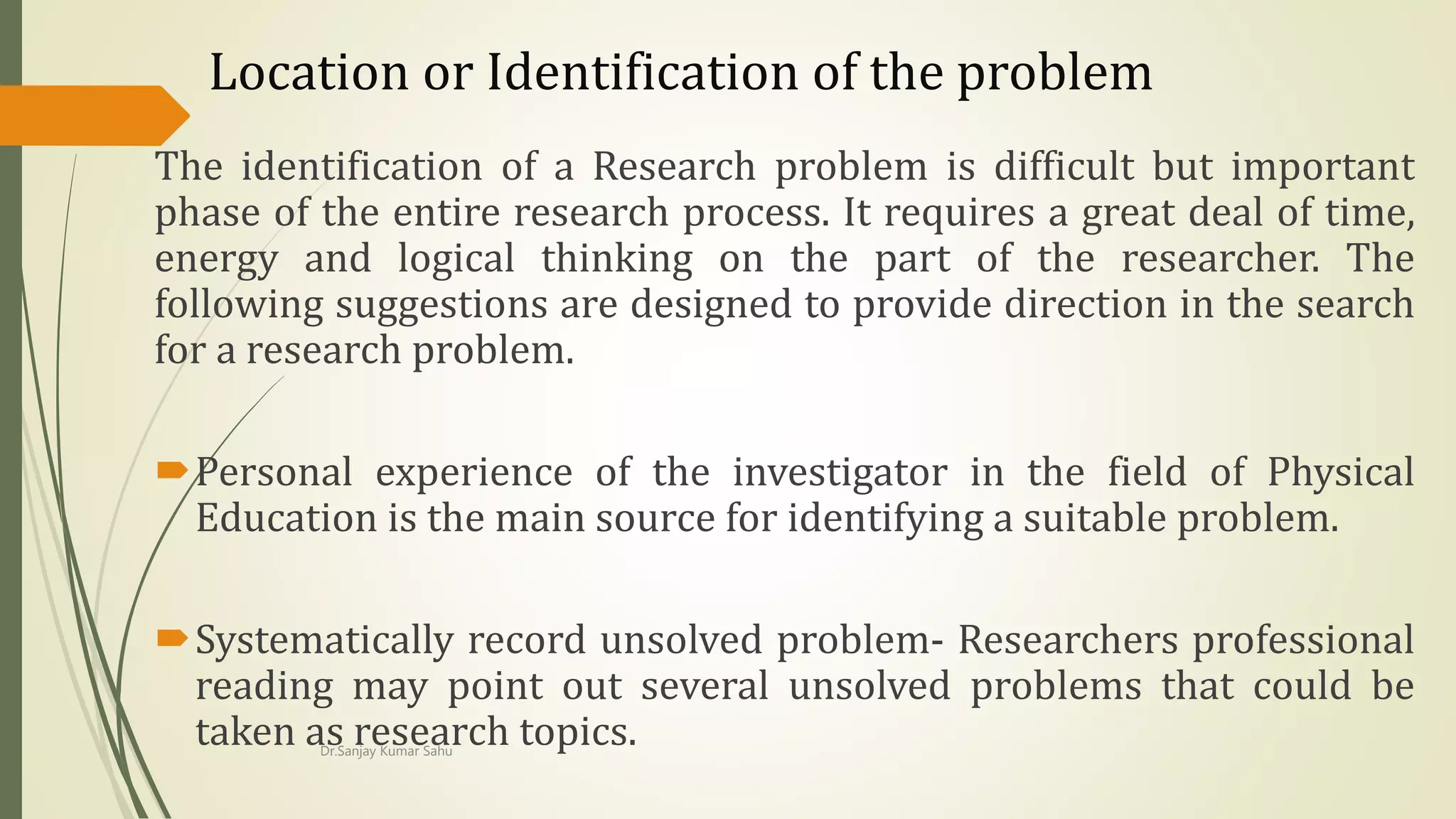 Location or Identification of the problem
The identification of a Research problem is difficult but important
phase of the entire research process. It requires a great deal of time,
energy and logical thinking on the part of the researcher. The
following suggestions are designed to provide direction in the search
for a research problem.
Personal experience of the investigator in the field of Physical
Education is the main source for identifying a suitable problem.
Systematically record unsolved problem- Researchers professional
reading may point out several unsolved problems that could be
taken as research topics.Dr.Sanjay Kumar Sahu
 