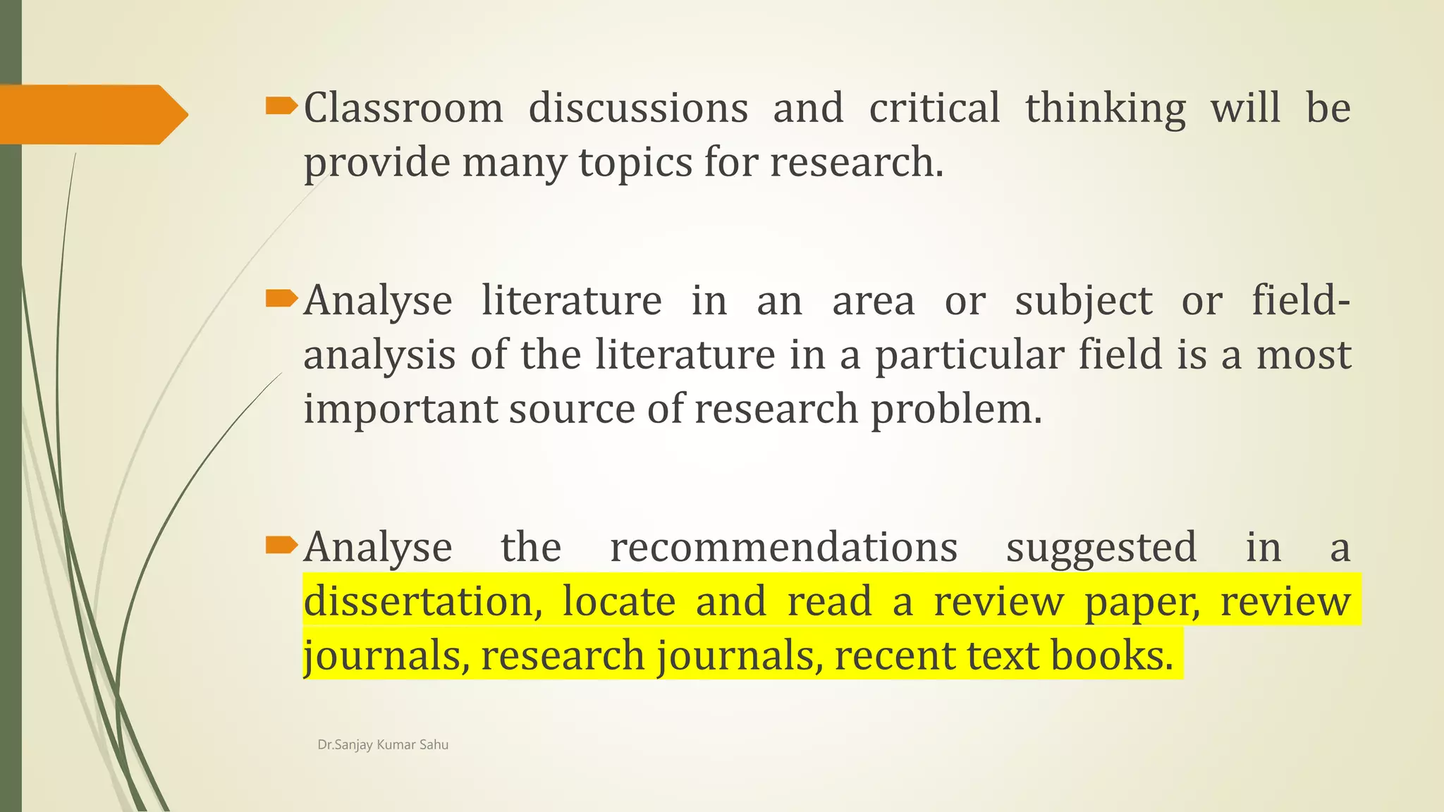 Classroom discussions and critical thinking will be
provide many topics for research.
Analyse literature in an area or subject or field-
analysis of the literature in a particular field is a most
important source of research problem.
Analyse the recommendations suggested in a
dissertation, locate and read a review paper, review
journals, research journals, recent text books.
Dr.Sanjay Kumar Sahu
 