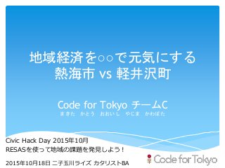 地域経済を○○で元気にする
熱海市 vs 軽井沢町
Code for Tokyo チームC
まきた かとう おおいし やじま かわばた
Civic Hack Day 2015年10月
RESASを使って地域の課題を発見しよう！
2015年10月18日 二子玉川ライズ カタリストBA
 