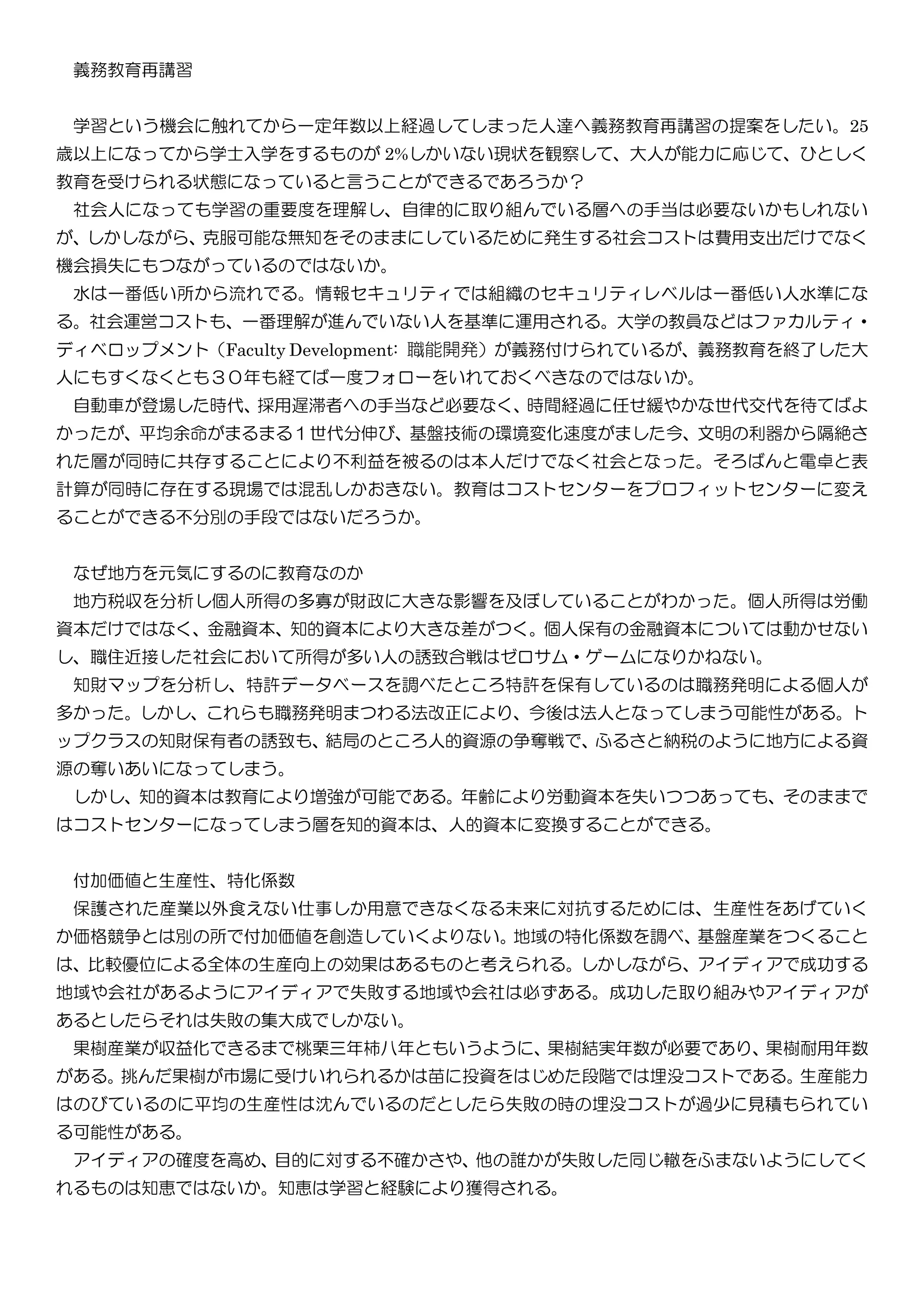 義務教育再講習
学習という機会に触れてから一定年数以上経過してしまった人達へ義務教育再講習の提案をしたい。25
歳以上になってから学士入学をするものが 2%しかいない現状を観察して、大人が能力に応じて、ひとしく
教育を受けられる状態になっていると言うことができるであろうか？
社会人になっても学習の重要度を理解し、自律的に取り組んでいる層への手当は必要ないかもしれない
が、しかしながら、克服可能な無知をそのままにしているために発生する社会コストは費用支出だけでなく
機会損失にもつながっているのではないか。
水は一番低い所から流れでる。情報セキュリティでは組織のセキュリティレベルは一番低い人水準にな
る。社会運営コストも、一番理解が進んでいない人を基準に運用される。大学の教員などはファカルティ・
ディベロップメント（Faculty Development: 職能開発）が義務付けられているが、義務教育を終了した大
人にもすくなくとも３０年も経てば一度フォローをいれておくべきなのではないか。
自動車が登場した時代、採用遅滞者への手当など必要なく、時間経過に任せ緩やかな世代交代を待てばよ
かったが、平均余命がまるまる１世代分伸び、基盤技術の環境変化速度がました今、文明の利器から隔絶さ
れた層が同時に共存することにより不利益を被るのは本人だけでなく社会となった。そろばんと電卓と表
計算が同時に存在する現場では混乱しかおきない。教育はコストセンターをプロフィットセンターに変え
ることができる不分別の手段ではないだろうか。
なぜ地方を元気にするのに教育なのか
地方税収を分析し個人所得の多寡が財政に大きな影響を及ぼしていることがわかった。個人所得は労働
資本だけではなく、金融資本、知的資本により大きな差がつく。個人保有の金融資本については動かせない
し、職住近接した社会において所得が多い人の誘致合戦はゼロサム・ゲームになりかねない。
知財マップを分析し、特許データベースを調べたところ特許を保有しているのは職務発明による個人が
多かった。しかし、これらも職務発明まつわる法改正により、今後は法人となってしまう可能性がある。ト
ップクラスの知財保有者の誘致も、結局のところ人的資源の争奪戦で、ふるさと納税のように地方による資
源の奪いあいになってしまう。
しかし、知的資本は教育により増強が可能である。年齢により労動資本を失いつつあっても、そのままで
はコストセンターになってしまう層を知的資本は、人的資本に変換することができる。
付加価値と生産性、特化係数
保護された産業以外食えない仕事しか用意できなくなる未来に対抗するためには、生産性をあげていく
か価格競争とは別の所で付加価値を創造していくよりない。地域の特化係数を調べ、基盤産業をつくること
は、比較優位による全体の生産向上の効果はあるものと考えられる。しかしながら、アイディアで成功する
地域や会社があるようにアイディアで失敗する地域や会社は必ずある。成功した取り組みやアイディアが
あるとしたらそれは失敗の集大成でしかない。
果樹産業が収益化できるまで桃栗三年柿八年ともいうように、果樹結実年数が必要であり、果樹耐用年数
がある。挑んだ果樹が市場に受けいれられるかは苗に投資をはじめた段階では埋没コストである。生産能力
はのびているのに平均の生産性は沈んでいるのだとしたら失敗の時の埋没コストが過少に見積もられてい
る可能性がある。
アイディアの確度を高め、目的に対する不確かさや、他の誰かが失敗した同じ轍をふまないようにしてく
れるものは知恵ではないか。知恵は学習と経験により獲得される。
 