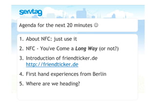 Agenda for the next 20 minutes ☺

1. About NFC: just use it
2. NFC - You've Come a Long Way (or not?)
3. Introduction of friendticker.de
   http://friendticker.de
4. First hand experiences from Berlin
5. Where are we heading?
 
