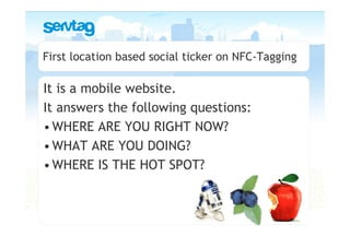 First location based social ticker on NFC-Tagging

It is a mobile website.
It answers the following questions:
• WHERE ARE YOU RIGHT NOW?
• WHAT ARE YOU DOING?
• WHERE IS THE HOT SPOT?
 