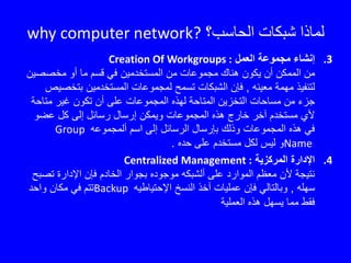 ‫الحاسب؟‬ ‫شبكات‬ ‫لماذا‬why computer network?
.3‫العمل‬ ‫مجموعة‬ ‫إنشاء‬Creation Of Workgroups :
‫مخصصي‬ ‫أو‬ ‫ما‬ ‫قسم‬ ‫في‬ ‫المستخدمين‬ ‫من‬ ‫مجموعات‬ ‫هناك‬ ‫يكون‬ ‫أن‬ ‫الممكن‬ ‫من‬‫ن‬
‫معينه‬ ‫مهمة‬ ‫لتنفيذ‬,‫بتخ‬ ‫المستخدمين‬ ‫لمجموعات‬ ‫تسمح‬ ‫الشبكات‬ ‫فإن‬‫صيص‬
‫متاح‬ ‫غير‬ ‫تكون‬ ‫أن‬ ‫على‬ ‫المجموعات‬ ‫لهذه‬ ‫المتاحة‬ ‫التخزين‬ ‫مساحات‬ ‫من‬ ‫جزء‬‫ة‬
‫عضو‬ ‫كل‬ ‫إلى‬ ‫رسائل‬ ‫إرسال‬ ‫ويمكن‬ ‫المجموعات‬ ‫هذه‬ ‫خارج‬ ‫آخر‬ ‫مستخدم‬ ‫ألي‬
‫ألمجموعه‬ ‫اسم‬ ‫إلى‬ ‫الرسائل‬ ‫بإرسال‬ ‫وذلك‬ ‫المجموعات‬ ‫هذه‬ ‫في‬Group
Name‫حده‬ ‫على‬ ‫مستخدم‬ ‫لكل‬ ‫ليس‬ ‫و‬.
.4‫المركزية‬ ‫اإلدارة‬Centralized Management :
‫تص‬ ‫اإلدارة‬ ‫فإن‬ ‫الخادم‬ ‫بجوار‬ ‫موجوده‬ ‫ألشبكه‬ ‫على‬ ‫الموارد‬ ‫معظم‬ ‫ألن‬ ‫نتيجة‬‫بح‬
‫سهله‬,‫اإلحتياطيه‬ ‫النسخ‬ ‫أخذ‬ ‫عمليات‬ ‫فإن‬ ‫وبالتالي‬Backup‫واحد‬ ‫مكان‬ ‫في‬ ‫تتم‬
‫العملية‬ ‫هذه‬ ‫يسهل‬ ‫مما‬ ‫فقط‬
 