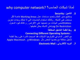 ‫الحاسب؟‬ ‫شبكات‬ ‫لماذا‬why computer network?
.5‫التأمين‬Security :
‫عمل‬ ‫مساحات‬ ‫بتحديد‬ ‫النظام‬ ‫مدير‬ ‫يستطيع‬Working Areas‫لكل‬ ‫خاصة‬
‫ألشبكه‬ ‫على‬ ‫مستخدم‬,‫وحدات‬ ‫تمتلك‬ ‫ال‬ ‫التي‬ ‫الحاسبات‬ ‫استخدام‬ ‫وكذلك‬‫تخزين‬
Diskless‫األقراص‬ ‫علي‬ ‫تحميلها‬ ‫من‬ ‫البيانات‬ ‫تحمى‬,‫الدخو‬ ‫قيود‬ ‫كذلك‬ ‫و‬‫ل‬
Log On Restriction‫تطبيقها‬ ‫يمكن‬ ‫ألشبكه‬ ‫على‬.
.6‫المختلفة‬ ‫التشغيل‬ ‫أنظمة‬ ‫ربط‬
Connecting Different Operating Systems :
‫رب‬ ‫على‬ ‫قادرة‬ ‫أصبحت‬ ‫فقد‬ ‫الشبكات‬ ‫تكنولوجيا‬ ‫في‬ ‫الدائم‬ ‫التطور‬ ‫مع‬‫أنظمة‬ ‫ط‬
‫مثل‬ ‫البعض‬ ‫بعضها‬ ‫مع‬ ‫مختلفة‬ ‫تشغيل‬Windows‫مع‬Apple Macintosh .
.7‫اإللكتروني‬ ‫البريد‬Electronic Mail :
 