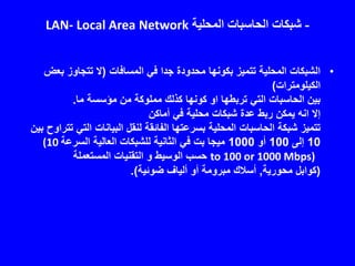 -‫المحلية‬ ‫الحاسبات‬ ‫شبكات‬LAN- Local Area Network
•‫المسافات‬ ‫في‬ ‫جدا‬ ‫محدودة‬ ‫بكونها‬ ‫تتميز‬ ‫المحلية‬ ‫الشبكات‬(‫بع‬ ‫تتجاوز‬ ‫ال‬‫ض‬
‫الكيلومترات‬)
‫ما‬ ‫مؤسسة‬ ‫من‬ ‫مملوكة‬ ‫كذلك‬ ‫كونها‬ ‫او‬ ‫تربطها‬ ‫التي‬ ‫الحاسبات‬ ‫بين‬.
‫أماكن‬ ‫في‬ ‫محلية‬ ‫شبكات‬ ‫عدة‬ ‫ربط‬ ‫يمكن‬ ‫انه‬ ‫إال‬
‫التي‬ ‫البيانات‬ ‫لنقل‬ ‫الفائقة‬ ‫بسرعتها‬ ‫المحلية‬ ‫الحاسبات‬ ‫شبكة‬ ‫تتميز‬‫بين‬ ‫تتراوح‬
10‫إلى‬100‫أو‬1000‫السرعة‬ ‫العالية‬ ‫للشبكات‬ ‫الثانية‬ ‫في‬ ‫بت‬ ‫ميجا‬(10
to 100 or 1000 Mbps)‫المستعملة‬ ‫التقنيات‬ ‫و‬ ‫الوسيط‬ ‫حسب‬
(‫محورية‬ ‫كوابل‬,‫ضوئية‬ ‫ألياف‬ ‫أو‬ ‫مبرومة‬ ‫أسالك‬.)
 