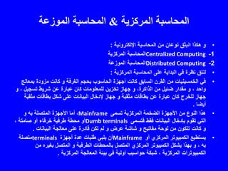 ‫المركزية‬ ‫المحاسبة‬&‫الموزعة‬ ‫المحاسبة‬
•‫اإللكترونية‬ ‫المحاسبة‬ ‫من‬ ‫نوعان‬ ‫انبثق‬ ‫هكذا‬ ‫و‬:
1-Centralized Computing‫المركزية‬ ‫المحاسبة‬
2-Distributed Computing‫الموزعة‬ ‫المحاسبة‬
•‫المركزية‬ ‫المحاسبة‬ ‫على‬ ‫البداية‬ ‫في‬ ‫نظرة‬ ‫لنلق‬:
•‫الغرفة‬ ‫بحجم‬ ‫الحاسوب‬ ‫أجهزة‬ ‫كانت‬ ‫السابق‬ ‫القرن‬ ‫من‬ ‫الخمسينيات‬ ‫في‬‫و‬‫بمع‬ ‫مزودة‬ ‫كانت‬‫الج‬
، ‫واحد‬‫و‬،‫الذاكرة‬ ‫من‬ ‫ضئيل‬ ‫مقدار‬‫و‬، ‫تسجيل‬ ‫شريط‬ ‫عن‬ ‫عبارة‬ ‫كان‬ ‫للمعلومات‬ ‫تخزين‬ ‫جهاز‬‫و‬
‫مثقبة‬ ‫بطاقات‬ ‫عن‬ ‫عبارة‬ ‫كان‬ ‫للخرج‬ ‫جهاز‬‫و‬‫مثقب‬ ‫بطاقات‬ ‫شكل‬ ‫على‬ ‫البيانات‬ ‫إلدخال‬ ‫جهاز‬‫ة‬
‫أيضا‬.
•‫تسمى‬ ‫المركزية‬ ‫الضخمة‬ ‫األجهزة‬ ‫من‬ ‫النوع‬ ‫هذا‬Mainframe،‫المتصلة‬ ‫األجهزة‬ ‫أما‬‫به‬‫و‬
‫فتسمى‬ ‫فقط‬ ‫البيانات‬ ‫بإدخال‬ ‫تقوم‬ ‫التي‬Dumb terminals، ‫صامتة‬ ‫أو‬ ‫خرقاء‬ ‫طرفية‬ ‫محطة‬ ‫أو‬
‫و‬‫مفاتيح‬ ‫لوحة‬ ‫من‬ ‫تتكون‬ ‫كانت‬‫و‬‫عرض‬ ‫شاشة‬‫و‬‫البيانات‬ ‫معالجة‬ ‫على‬ ‫قادرة‬ ‫تكن‬ ‫لم‬.
•‫أو‬ ‫المركزي‬ ‫الكمبيوتر‬ ‫يستطيع‬Mainframe‫أجهزة‬ ‫عدة‬ ‫طلبات‬ ‫يلبي‬ ‫أن‬terminals‫متصلة‬
‫به‬،‫و‬‫الطرفية‬ ‫بالمحطات‬ ‫المتصل‬ ‫المركزي‬ ‫الكمبيوتر‬ ‫يشكل‬ ‫بهذا‬‫و‬‫من‬ ‫بغيره‬ ‫المتصل‬
‫المركزية‬ ‫المعالجة‬ ‫بيئة‬ ‫في‬ ‫أولية‬ ‫حواسيب‬ ‫شبكة‬ ، ‫المركزية‬ ‫الكمبيوترات‬.
 