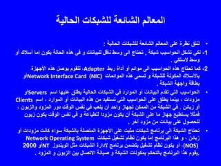 ‫الحالية‬ ‫للشبكات‬ ‫الشائعة‬ ‫المعالم‬
•‫لنلق‬‫الحالية‬ ‫للشبكات‬ ‫الشائعة‬ ‫المعالم‬ ‫على‬ ‫نظرة‬:
1-‫شبكة‬ ‫الحواسيب‬ ‫تشكل‬ ‫لكي‬,‫إم‬ ‫يكون‬ ‫الحالة‬ ‫هذه‬ ‫في‬ ‫و‬ ‫للبيانات‬ ‫ناقل‬ ‫وسط‬ ‫الى‬ ‫تحتاج‬‫أو‬ ‫أسالك‬ ‫ا‬
‫السلكي‬ ‫وسط‬.
2-‫ربط‬ ‫أداة‬ ‫أو‬ ‫موائم‬ ‫الى‬ ‫الحواسيب‬ ‫هذه‬ ‫تحتاج‬ ‫كما‬Adapter،‫األجهزة‬ ‫هذه‬ ‫بوصل‬ ‫لتقوم‬
‫الموائمات‬ ‫هذه‬ ‫تسمى‬ ‫و‬ ‫للشبكة‬ ‫المكونة‬ ‫باألسالك‬Network Interface Card (NIC)‫أو‬
‫الشبكة‬ ‫واجهة‬ ‫بطاقة‬.
•‫اسم‬ ‫عليها‬ ‫يطلق‬ ‫الحالية‬ ‫الشبكات‬ ‫في‬ ‫الموارد‬ ‫أو‬ ‫البيانات‬ ‫تقدم‬ ‫التي‬ ‫الحواسيب‬Servers‫أو‬
‫اسم‬ ، ‫الموارد‬ ‫أو‬ ‫البيانات‬ ‫هذه‬ ‫من‬ ‫تستفيد‬ ‫التي‬ ‫الحواسيب‬ ‫على‬ ‫يطلق‬ ‫بينما‬ ، ‫مزودات‬Clients
‫زبائن‬ ‫أو‬.‫والزبو‬ ‫المزود‬ ‫دور‬ ‫الوقت‬ ‫نفس‬ ‫في‬ ‫يلعب‬ ‫أن‬ ‫واحد‬ ‫لجهاز‬ ‫الممكن‬ ‫من‬ ‫الشبكة‬ ‫في‬، ‫ن‬
‫ز‬ ‫يكون‬ ‫الوقت‬ ‫نفس‬ ‫في‬ ‫و‬ ‫للطباعة‬ ‫مزودا‬ ‫يكون‬ ‫أن‬ ‫الشبكة‬ ‫على‬ ‫ما‬ ‫جهاز‬ ‫يستطيع‬ ‫فمثال‬‫بون‬
‫آخر‬ ‫مزود‬ ‫من‬ ‫بيانات‬ ‫على‬ ‫للحصول‬.
•‫م‬ ‫كانت‬ ‫سواء‬ ‫بالشبكة‬ ‫المتصلة‬ ‫األجهزة‬ ‫على‬ ‫مثبت‬ ‫شبكات‬ ‫برنامج‬ ‫الى‬ ‫الشبكة‬ ‫تحتاج‬‫أو‬ ‫زودات‬
‫شبكات‬ ‫تشغيل‬ ‫نظام‬ ‫يكون‬ ‫إما‬ ‫البرنامج‬ ‫هذا‬ ‫و‬ ، ‫زبائن‬Network Operating System
(NOS)،‫الويندوز‬ ‫مثل‬ ‫الشبكات‬ ‫إلدارة‬ ‫برنامج‬ ‫يتضمن‬ ‫تشغيل‬ ‫نظام‬ ‫يكون‬ ‫أو‬NT‫أو‬2000
.‫المزود‬ ‫و‬ ‫الزبون‬ ‫بين‬ ‫االتصال‬ ‫صيانة‬ ‫و‬ ‫الشبكة‬ ‫بمكونات‬ ‫بالتحكم‬ ‫البرنامج‬ ‫هذا‬ ‫يقوم‬.
 