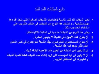 ‫تابع‬‫للند‬ ‫الند‬ ‫شبكات‬
•‫ي‬ ‫التي‬ ‫الصغيرة‬ ‫الشبكات‬ ‫الحتياجات‬ ‫مناسبة‬ ‫للند‬ ‫الند‬ ‫شبكات‬ ‫تعتبر‬‫أفرادها‬ ‫نجز‬
، ‫متشابهة‬ ‫مهام‬‫و‬‫نشاهد‬‫على‬ ‫التدريب‬ ‫مكاتب‬ ‫في‬ ‫الشبكات‬ ‫من‬ ‫النوع‬ ‫هذا‬
‫مثال‬ ‫الحاسوب‬ ‫استخدام‬.
•‫فقط‬ ‫التالية‬ ‫الحاالت‬ ‫في‬ ‫مناسبا‬ ‫الشبكات‬ ‫من‬ ‫النوع‬ ‫هذا‬ ‫يعتبر‬:
.1‫العشرة‬ ‫يتجاوز‬ ‫ال‬ ‫الشبكة‬ ‫في‬ ‫األجهزة‬ ‫عدد‬ ‫يكون‬ ‫أن‬.
.2‫المك‬ ‫نفس‬ ‫في‬ ‫متواجدون‬ ‫الشبكة‬ ‫لهذه‬ ‫المفترضون‬ ‫المستخدمون‬ ‫يكون‬ ‫أن‬‫ان‬
‫توجد‬ ‫الذي‬ ‫العام‬‫الشبكة‬ ‫هذه‬ ‫فيه‬.
.3‫لديك‬ ‫البالغة‬ ‫األهمية‬ ‫ذات‬ ‫األمور‬ ‫من‬ ‫الشبكة‬ ‫أمن‬ ‫يكون‬ ‫ال‬ ‫أن‬.
.4‫لتنمي‬ ‫خطط‬ ‫الشبكة‬ ‫هذه‬ ‫إنشاء‬ ‫تريد‬ ‫التي‬ ‫المؤسسة‬ ‫نية‬ ‫في‬ ‫يكون‬ ‫ال‬ ‫أن‬‫الشبكة‬ ‫ة‬
‫و‬‫في‬ ‫تطويرها‬‫القريب‬ ‫المستقبل‬.
 