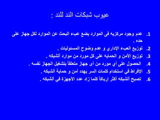 ‫عيوب‬‫للند‬ ‫الند‬ ‫شبكات‬:
.1‫عدم‬‫على‬ ‫جهاز‬ ‫لكل‬ ‫الموارد‬ ‫عن‬ ‫البحث‬ ‫عبء‬ ‫يضع‬ ‫الموارد‬ ‫فى‬ ‫مركزيه‬ ‫وجود‬
‫حده‬.
.2‫المسئوليات‬ ‫وضوح‬ ‫عدم‬ ‫و‬ ‫اإلداري‬ ‫العبء‬ ‫توزيع‬.
.3‫ألشبكه‬ ‫موارد‬ ‫من‬ ‫مورد‬ ‫كل‬ ‫على‬ ‫الحمايه‬ ‫و‬ ‫األمن‬ ‫توزيع‬.
.4‫نفسه‬ ‫الجهاز‬ ‫بتشغيل‬ ً‫ا‬‫متعلق‬ ‫جهاز‬ ‫أى‬ ‫من‬ ‫مورد‬ ‫أي‬ ‫على‬ ‫الحصول‬.
.5‫ألشبكه‬ ‫حماية‬ ‫و‬ ‫أمن‬ ‫يهدد‬ ‫السر‬ ‫كلمات‬ ‫استخدام‬ ‫في‬ ‫اإلفراط‬.
.6‫ألشبكه‬ ‫في‬ ‫األجهزة‬ ‫عدد‬ ‫زاد‬ ‫كلما‬ ً‫ا‬‫إرباك‬ ‫أكثر‬ ‫ألشبكه‬ ‫تصبح‬.
 
