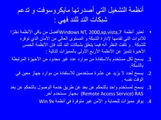 ‫تدع‬ ‫و‬ ‫مايكروسوفت‬ ‫أصدرتها‬ ‫التي‬ ‫التشغيل‬ ‫أنظمة‬‫م‬
‫فهي‬ ‫للند‬ ‫الند‬ ‫شبكات‬:
•‫أنظمة‬ ‫تعتبر‬2000,xp,vista,7Windows NT,‫ا‬ً‫نظر‬ ‫األنظمة‬ ‫باقي‬ ‫من‬ ‫أفضل‬
‫الشبكة‬ ‫إلدارة‬ ‫تقدمها‬ ‫التي‬ ‫لألدوات‬‫و‬‫توف‬ ‫الذي‬ ‫األمان‬ ‫من‬ ‫العالي‬ ‫المستوى‬‫ره‬
‫للشبكة‬.‫يتعلق‬ ‫فيما‬ ‫أنه‬ ‫النظر‬ ‫نلفت‬ ‫و‬‫األنظمة‬ ‫فإن‬ ‫للند‬ ‫الند‬ ‫بشبكات‬‫الخمس‬
‫التالية‬ ‫بالمميزات‬ ‫األولى‬ ‫األربع‬ ‫األنظمة‬ ‫عن‬ ‫تتميز‬ ‫األخيرة‬:
.1‫المرتب‬ ‫األجهزة‬ ‫من‬ ‫محدود‬ ‫غير‬ ‫عدد‬ ‫موارد‬ ‫من‬ ‫باالستفادة‬ ‫مستخدم‬ ‫لكل‬ ‫يسمح‬‫طة‬
‫بالشبكة‬.
.2‫ف‬ ‫معين‬ ‫جهاز‬ ‫موارد‬ ‫من‬ ‫لالستفادة‬ ‫مستخدمين‬ ‫عشرة‬ ‫عن‬ ‫يزيد‬ ‫ال‬ ‫لعدد‬ ‫يسمح‬‫ي‬
‫نفسه‬ ‫الوقت‬.
.3‫بالتحكم‬ ‫الوصول‬ ‫خدمة‬ ‫طريق‬ ‫عن‬ ‫بعد‬ ‫عن‬ ‫بالتحكم‬ ‫واحد‬ ‫لمستخدم‬ ‫يسمح‬‫بعد‬ ‫عن‬
(Remote Access Service) RAS‫آخر‬ ‫مستخدم‬ ‫بجهاز‬.
.4‫للحماية‬ ‫مميزات‬ ‫يوفر‬‫و‬‫أنظمة‬ ‫في‬ ‫متوفرة‬ ‫غير‬ ‫األمن‬Win 9x
 