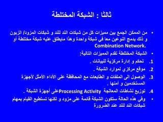 ‫ثالثا‬:‫المختلطة‬ ‫الشبكة‬
•‫للند‬ ‫الند‬ ‫شبكات‬ ‫من‬ ‫كل‬ ‫مميزات‬ ‫بين‬ ‫الجمع‬ ‫الممكن‬ ‫من‬‫و‬‫المزود‬ ‫شبكات‬/‫الز‬‫بون‬
‫و‬‫وهذا‬ ‫واحدة‬ ‫شبكة‬ ‫في‬ ‫معا‬ ‫النوعين‬ ‫بدمج‬ ‫ذلك‬‫مايطلق‬‫مختلطة‬ ‫شبكة‬ ‫عليه‬‫أو‬
Combination Network.
•‫التالية‬ ‫المميزات‬ ‫تقدم‬ ‫المختلطة‬ ‫الشبكة‬:
.1‫تحكم‬‫و‬‫للبيانات‬ ‫مركزية‬ ‫إدارة‬.
.2‫الشبكة‬ ‫لموارد‬ ‫مركزي‬ ‫موقع‬.
.3‫الوصول‬‫الى‬‫الملفات‬‫و‬‫ألجهزة‬ ‫األمثل‬ ‫األداء‬ ‫على‬ ‫المحافظة‬ ‫مع‬ ‫الطابعات‬
‫المستخدمين‬‫و‬‫أمنها‬.
.4‫المعالجة‬ ‫نشاطات‬ ‫توزيع‬Processing Activity‫الشبكة‬ ‫أجهزة‬ ‫على‬.
•‫مزود‬ ‫على‬ ‫قائمة‬ ‫الشبكة‬ ‫ستكون‬ ‫الحالة‬ ‫هذه‬ ‫وفي‬‫و‬‫القي‬ ‫تستطيع‬ ‫لكنها‬‫بمهام‬ ‫ام‬
‫الضرورة‬ ‫عند‬ ‫للند‬ ‫الند‬ ‫شبكات‬
 