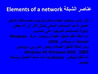 ‫الشبكة‬ ‫عناصر‬Elements of a network
•(‫مباشرة‬ ‫الخادم‬ ‫يستخدم‬ ‫الذي‬ ‫أى‬)‫تش‬ ‫نظام‬ ‫يصمم‬ ‫بينما‬‫غيل‬
‫يعطى‬ ‫أنه‬ ‫أي‬ ‫أكثر‬ ‫بشكل‬ ‫المحلي‬ ‫المستخدم‬ ‫لدعم‬ ‫العميل‬
‫الحاسب‬ ‫على‬ ‫الموجود‬ ‫للمستخدم‬ ‫أولوية‬.
‫سرفر‬ ‫ويندوز‬ ‫الخوادم‬ ‫تشغيل‬ ‫نظم‬ ‫أمثلة‬ ‫من‬Windows
Server،‫يونيكس‬ ‫و‬UNIX.
‫وويندوز‬ ،‫بي‬ ‫إكس‬ ‫ويندوز‬ ‫العمالء‬ ‫تشغيل‬ ‫أمثلة‬ ‫ومن‬
2000Windows XP, Windows 2000.
‫لينيكس‬ ‫نظام‬ ‫أما‬Linux‫ونسخة‬ ‫للعميل‬ ‫نسخة‬ ‫منه‬ ‫فيوجد‬
‫للخادم‬.
 