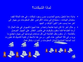 ‫الشبكات؟‬ ‫لماذا‬
•‫كي‬ ‫الحالة‬ ‫هذه‬ ‫في‬ ، ‫شبكات‬ ‫وجود‬ ‫بدون‬ ‫الحاسوب‬ ‫وضع‬ ‫نتخيل‬ ‫دعنا‬ ‫بداية‬‫ف‬
‫المعلومات‬ ‫لنقل‬ ‫األقراص‬ ‫مئات‬ ‫إلى‬ ‫سنحتاج‬ ، ‫البيانات‬ ‫سنتبادل‬‫جها‬ ‫من‬‫إلى‬ ‫ز‬
‫الجهد‬ ‫و‬ ‫للوقت‬ ‫كبيرا‬ ‫هدرا‬ ‫يسبب‬ ‫مما‬ ‫آخر‬
•‫إذا‬ ‫الحال‬ ‫هذه‬ ‫في‬ ‫كمبيوتر‬ ‫أجهزة‬ ‫عدة‬ ‫و‬ ‫واحدة‬ ‫طابعة‬ ‫لدينا‬ ‫كان‬ ‫إذا‬ ‫آخر‬ ‫مثال‬ ‫و‬
‫أردنا‬‫بالوق‬ ‫سنقوم‬ ‫فإما‬ ‫الطباعة‬‫و‬‫الموص‬ ‫الجهاز‬ ‫على‬ ‫انتظار‬ ‫طابور‬ ‫في‬ ‫ف‬‫ل‬
‫ل‬ ‫جهازه‬ ‫إلى‬ ‫ليوصلها‬ ‫مستخدم‬ ‫كل‬ ‫إلى‬ ‫الطابعة‬ ‫بنقل‬ ‫سنقوم‬ ‫أو‬ ، ‫بالطابعة‬‫يطبع‬‫ما‬
‫كال‬ ‫في‬ ‫و‬ ‫يريد‬‫الحالتين‬‫ن‬ ‫هنا‬ ‫من‬ ‫و‬ ، ‫كبير‬ ‫عناء‬‫الحظ‬‫التشب‬ ‫تقنية‬ ‫أن‬‫تطورت‬ ‫قد‬ ‫يك‬
‫فعال‬ ‫بشكل‬ ‫الموارد‬ ‫و‬ ‫المعلومات‬ ‫لتبادل‬ ‫المتنامية‬ ‫الحاجة‬ ‫لسد‬.
 