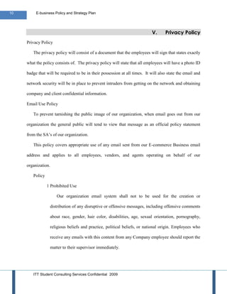 10        E-business Policy and Strategy Plan




                                                                              V.     Privacy Policy
     Privacy Policy

        The privacy policy will consist of a document that the employees will sign that states exactly

     what the policy consists of. The privacy policy will state that all employees will have a photo ID

     badge that will be required to be in their possession at all times. It will also state the email and

     network security will be in place to prevent intruders from getting on the network and obtaining

     company and client confidential information.

     Email Use Policy

        To prevent tarnishing the public image of our organization, when email goes out from our

     organization the general public will tend to view that message as an official policy statement

     from the SA’s of our organization.

        This policy covers appropriate use of any email sent from our E-commerce Business email

     address and applies to all employees, vendors, and agents operating on behalf of our

     organization.

        Policy

                 1 Prohibited Use

                        Our organization email system shall not to be used for the creation or

                     distribution of any disruptive or offensive messages, including offensive comments

                     about race, gender, hair color, disabilities, age, sexual orientation, pornography,

                     religious beliefs and practice, political beliefs, or national origin. Employees who

                     receive any emails with this content from any Company employee should report the

                     matter to their supervisor immediately.




        ITT Student Consulting Services Confidential 2009
 