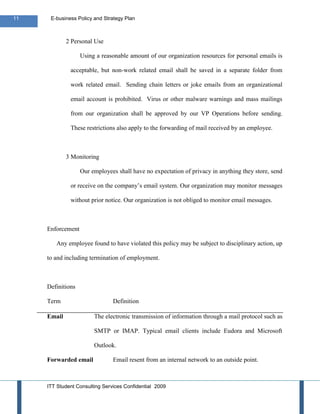11    E-business Policy and Strategy Plan



             2 Personal Use

                   Using a reasonable amount of our organization resources for personal emails is

              acceptable, but non-work related email shall be saved in a separate folder from

              work related email. Sending chain letters or joke emails from an organizational

              email account is prohibited. Virus or other malware warnings and mass mailings

              from our organization shall be approved by our VP Operations before sending.

              These restrictions also apply to the forwarding of mail received by an employee.



             3 Monitoring

                   Our employees shall have no expectation of privacy in anything they store, send

              or receive on the company’s email system. Our organization may monitor messages

              without prior notice. Our organization is not obliged to monitor email messages.



     Enforcement

        Any employee found to have violated this policy may be subject to disciplinary action, up

     to and including termination of employment.



     Definitions

     Term                       Definition

     Email              The electronic transmission of information through a mail protocol such as

                        SMTP or IMAP. Typical email clients include Eudora and Microsoft

                        Outlook.

     Forwarded email            Email resent from an internal network to an outside point.



     ITT Student Consulting Services Confidential 2009
 