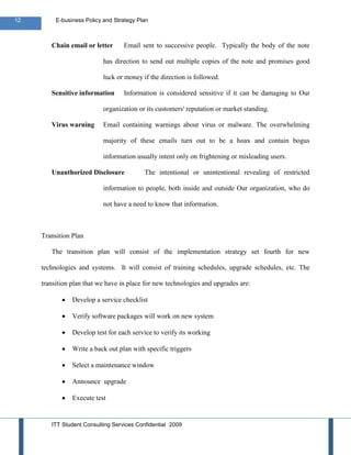 12        E-business Policy and Strategy Plan



        Chain email or letter      Email sent to successive people. Typically the body of the note

                            has direction to send out multiple copies of the note and promises good

                            luck or money if the direction is followed.

        Sensitive information      Information is considered sensitive if it can be damaging to Our

                            organization or its customers' reputation or market standing.

        Virus warning       Email containing warnings about virus or malware. The overwhelming

                            majority of these emails turn out to be a hoax and contain bogus

                            information usually intent only on frightening or misleading users.

        Unauthorized Disclosure            The intentional or unintentional revealing of restricted

                            information to people, both inside and outside Our organization, who do

                            not have a need to know that information.



     Transition Plan

        The transition plan will consist of the implementation strategy set fourth for new

     technologies and systems. It will consist of training schedules, upgrade schedules, etc. The

     transition plan that we have in place for new technologies and upgrades are:

                Develop a service checklist

                Verify software packages will work on new system

                Develop test for each service to verify its working

                Write a back out plan with specific triggers

                Select a maintenance window

                Announce upgrade

                Execute test


        ITT Student Consulting Services Confidential 2009
 